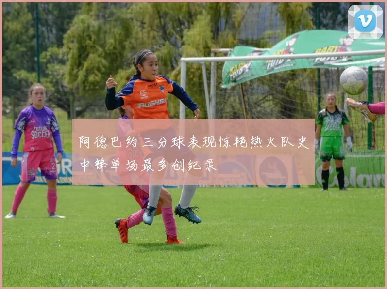 阿德巴约三分球表现惊艳热火队史中锋单场最多创纪录