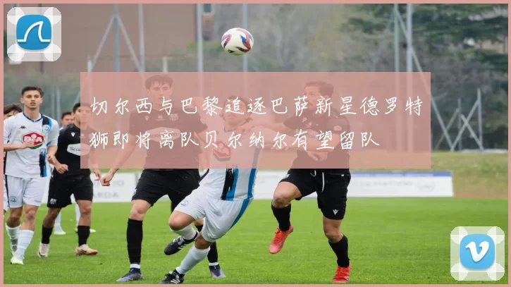 切尔西与巴黎追逐巴萨新星德罗特狮即将离队贝尔纳尔有望留队
