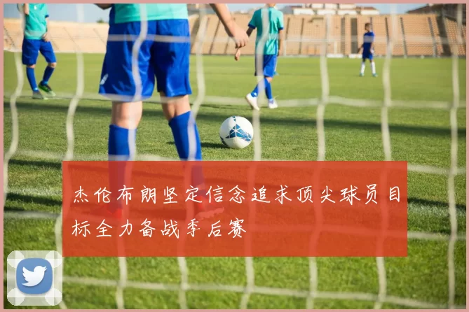 杰伦布朗坚定信念追求顶尖球员目标全力备战季后赛