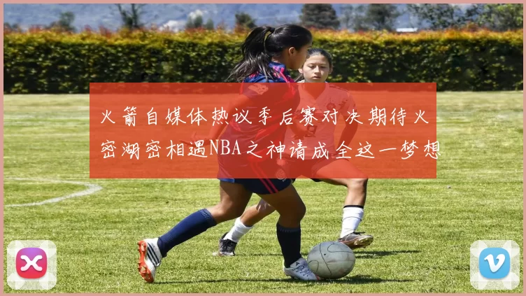 火箭自媒体热议季后赛对决期待火密湖密相遇NBA之神请成全这一梦想