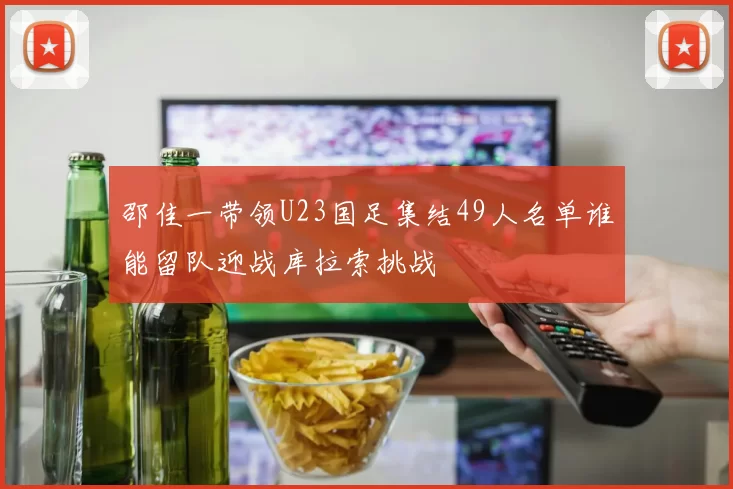 邵佳一带领U23国足集结49人名单谁能留队迎战库拉索挑战