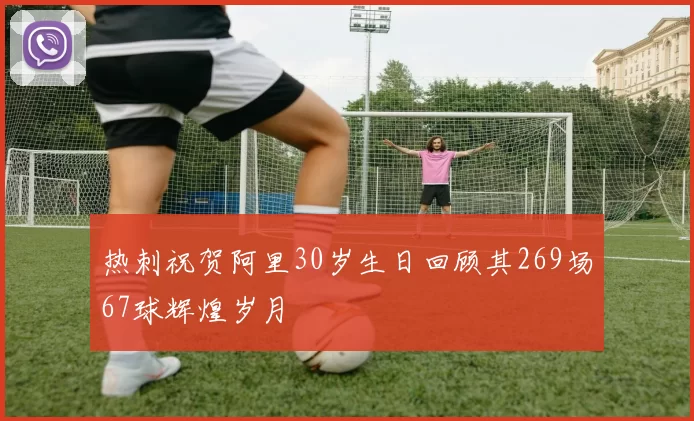 热刺祝贺阿里30岁生日回顾其269场67球辉煌岁月
