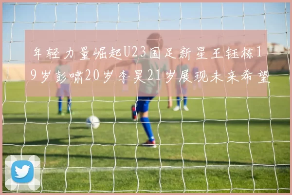 年轻力量崛起U23国足新星王钰栋19岁彭啸20岁李昊21岁展现未来希望