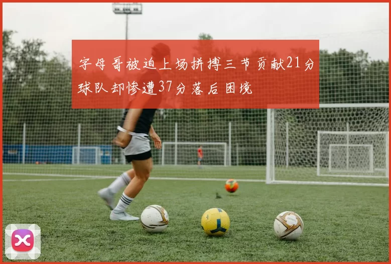 字母哥被迫上场拼搏三节贡献21分球队却惨遭37分落后困境