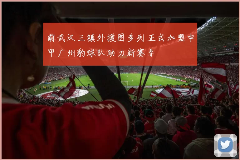 前武汉三镇外援图多列正式加盟中甲广州豹球队助力新赛季