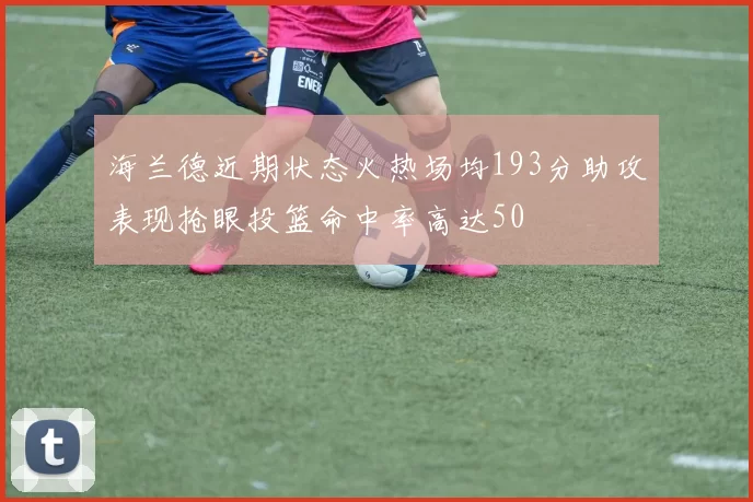 海兰德近期状态火热场均193分助攻表现抢眼投篮命中率高达50