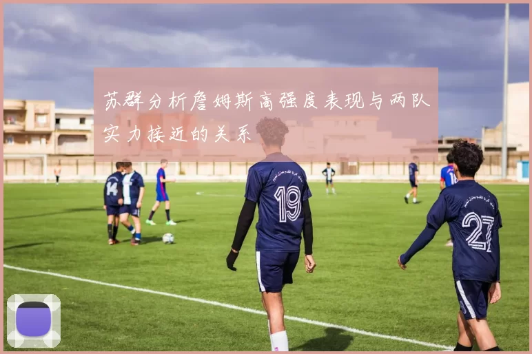 苏群分析詹姆斯高强度表现与两队实力接近的关系