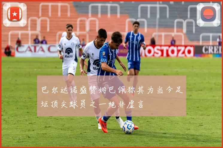 巴尔达诺盛赞姆巴佩称其为当今足坛顶尖球员之一绝非虚言
